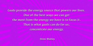 oals provide the energy source that powers our lives. One of the best ways we can get the most from the energy we have is to focus it. That is what goals can do for us; concentrate our energy. -Denis Waitley