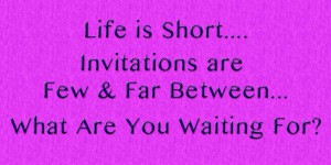 Life is Short, Invitations are few & far between, What are you waiting for?