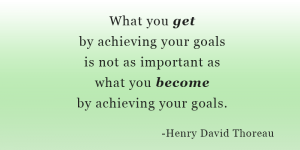 What you get by achieving your goals is not as important as who you become by achieving your goals. Henry David Thoreau